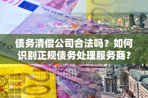 武汉债务清偿公司合法吗？如何识别正规债务处理服务商？