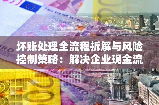 武汉坏账处理全流程拆解与风险控制策略：解决企业现金流顽疾的实战指南
