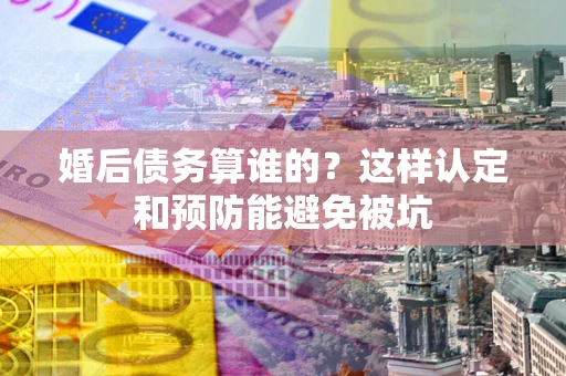武汉婚后债务算谁的？这样认定和预防能避免被坑
