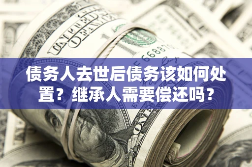 武汉债务人去世后债务该如何处置？继承人需要偿还吗？
