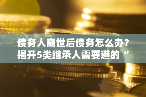 武汉债务人离世后债务怎么办？揭开5类继承人需要避的“坑”