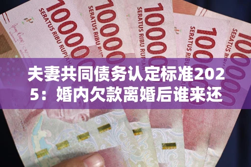 武汉夫妻共同债务认定标准2025:婚内欠款离婚后谁来还? 武汉夫妻共同债务认定标准2025:婚内欠款离婚后谁来还?