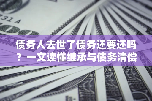 武汉债务人去世了债务还要还吗？一文读懂继承与债务清偿