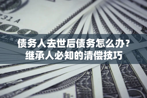 武汉债务人去世后债务怎么办？继承人必知的清偿技巧