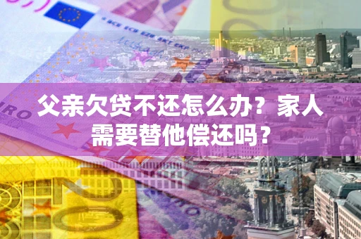 武汉父亲欠贷不还怎么办？家人需要替他偿还吗？